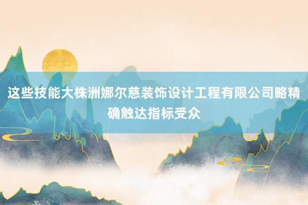 这些技能大株洲娜尔慈装饰设计工程有限公司略精确触达指标受众